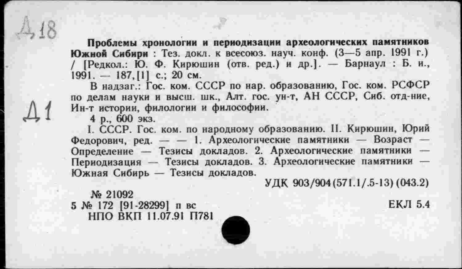 ﻿À18
Ai
Проблемы хронологии и периодизации археологических памятников Южной Сибири : Тез. докл. к всесоюз. науч. конф. (3—5 апр. 1991 г.) / [Редкол.: Ю. Ф. Кирюшин (отв. ред.) и др.]. — Барнаул : Б. и., 1991. — 187, [1] с.; 20 см.
В надзаг.: Гос. ком. СССР по нар. образованию, Гос. ком. РСФСР по делам науки и высш, шк., Алт. гос. ун-т, АН СССР, Сиб. отд-ние. Ин-т истории, филологии и философии.
4 р., 600 экз.
I. СССР. Гос. ком. по народному образованию. II. Кирюшин, Юрий Федорович, ред. — — 1. Археологические памятники — Возраст — Определение — Тезисы докладов. 2. Археологические памятники — Периодизация — Тезисы докладов. 3. Археологические памятники — Южная Сибирь — Тезисы докладов.
УДК 903/904(571.1/.5-13) (043.2)
№ 21092
5 № 172 [91-28299] п вс НПО ВКП 11.07.91 П781
ЕКЛ 5.4